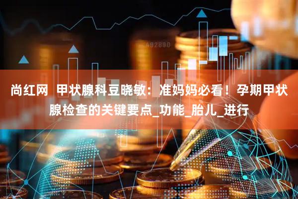 尚红网  甲状腺科豆晓敏：准妈妈必看！孕期甲状腺检查的关键要点_功能_胎儿_进行
