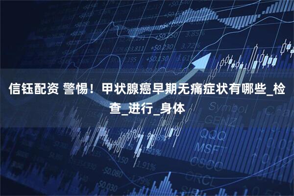 信钰配资 警惕！甲状腺癌早期无痛症状有哪些_检查_进行_身体