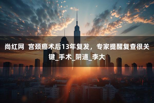 尚红网  宫颈癌术后13年复发，专家提醒复查很关键_手术_阴道_李大