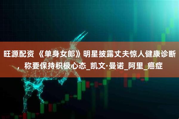 旺源配资 《单身女郎》明星披露丈夫惊人健康诊断，称要保持积极心态_凯文·曼诺_阿里_癌症