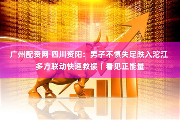 广州配资网 四川资阳：男子不慎失足跌入沱江 多方联动快速救援丨看见正能量