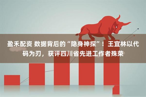 盈禾配资 数据背后的“隐身神探”！王宜林以代码为刃，获评四川省先进工作者殊荣