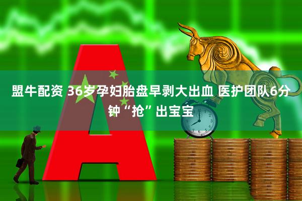 盟牛配资 36岁孕妇胎盘早剥大出血 医护团队6分钟“抢”出宝宝