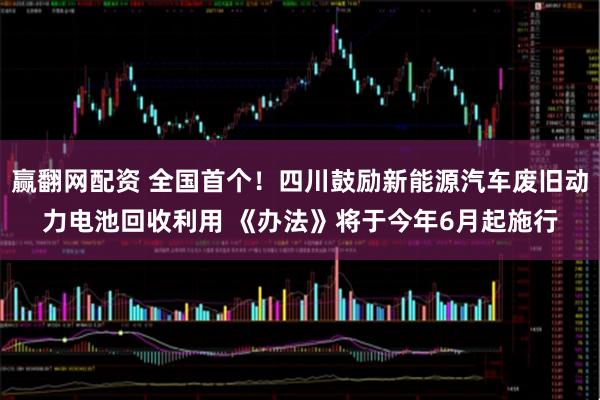 赢翻网配资 全国首个！四川鼓励新能源汽车废旧动力电池回收利用 《办法》将于今年6月起施行