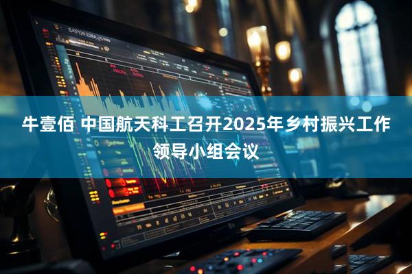 牛壹佰 中国航天科工召开2025年乡村振兴工作领导小组会议