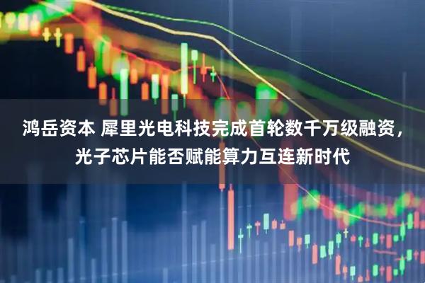 鸿岳资本 犀里光电科技完成首轮数千万级融资，光子芯片能否赋能算力互连新时代