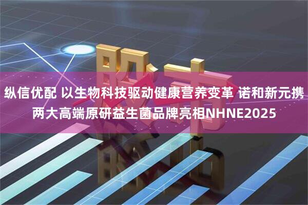 纵信优配 以生物科技驱动健康营养变革 诺和新元携两大高端原研益生菌品牌亮相NHNE2025