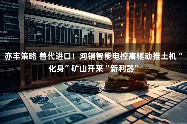 亦丰策略 替代进口！河钢智能电控高驱动推土机“化身”矿山开采“新利器”