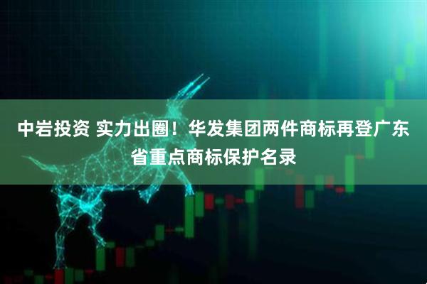 中岩投资 实力出圈！华发集团两件商标再登广东省重点商标保护名录