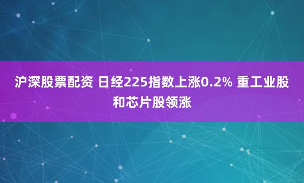 沪深股票配资 日经225指数上涨0.2% 重工业股和芯片股领涨