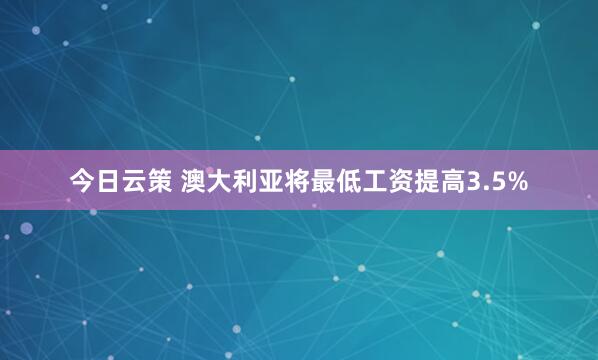 今日云策 澳大利亚将最低工资提高3.5%