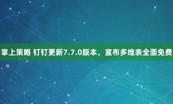 掌上策略 钉钉更新7.7.0版本，宣布多维表全面免费
