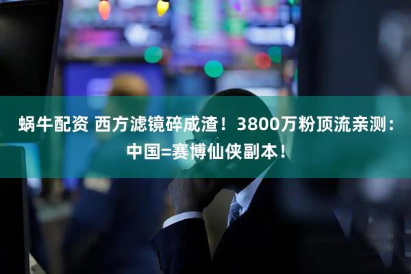 蜗牛配资 西方滤镜碎成渣！3800万粉顶流亲测：中国=赛博仙侠副本！
