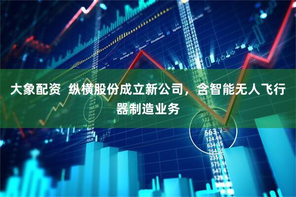 大象配资  纵横股份成立新公司，含智能无人飞行器制造业务