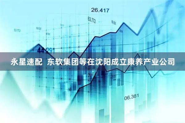 永星速配  东软集团等在沈阳成立康养产业公司