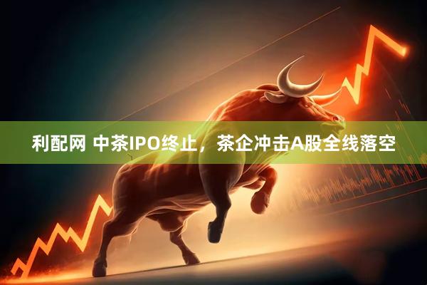 利配网 中茶IPO终止，茶企冲击A股全线落空