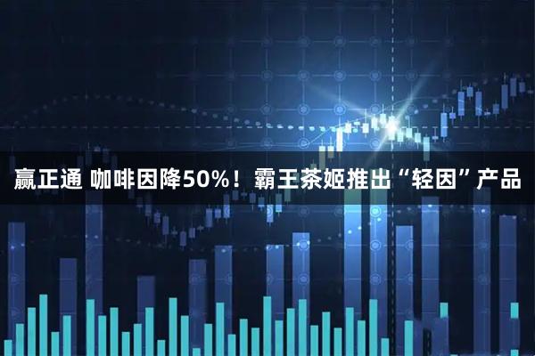 赢正通 咖啡因降50%！霸王茶姬推出“轻因”产品