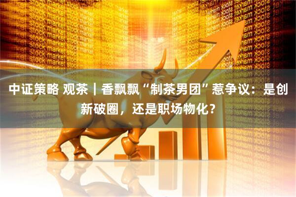 中证策略 观茶｜香飘飘“制茶男团”惹争议：是创新破圈，还是职场物化？