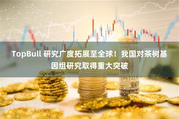 TopBull 研究广度拓展至全球！我国对茶树基因组研究取得重大突破