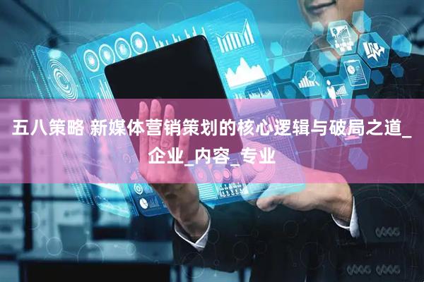五八策略 新媒体营销策划的核心逻辑与破局之道_企业_内容_专业