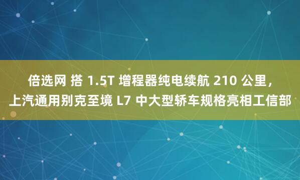 倍选网 搭 1.5T 增程器纯电续航 210 公里，上汽通用别克至境 L7 中大型轿车规格亮相工信部