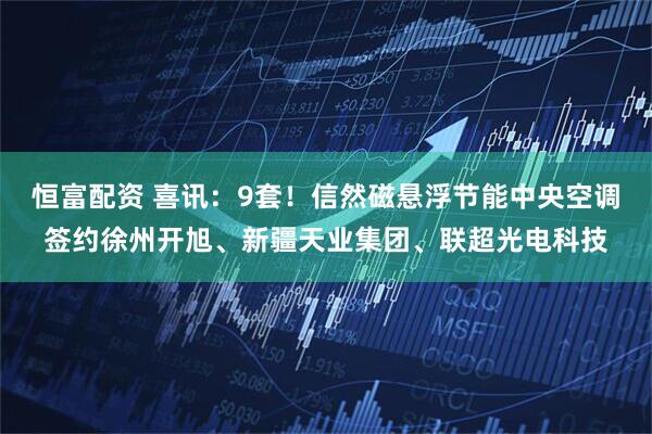 恒富配资 喜讯：9套！信然磁悬浮节能中央空调签约徐州开旭、新疆天业集团、联超光电科技