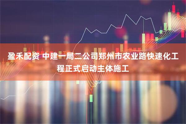 盈禾配资 中建一局二公司郑州市农业路快速化工程正式启动主体施工