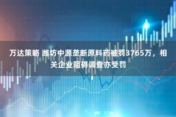 万达策略 潍坊中源垄断原料药被罚3765万，相关企业阻碍调查亦受罚