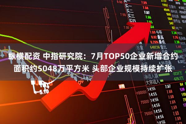 纵横配资 中指研究院：7月TOP50企业新增合约面积约5048万平方米 头部企业规模持续扩张