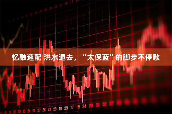 忆融速配 洪水退去，“太保蓝”的脚步不停歇
