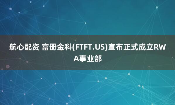 航心配资 富册金科(FTFT.US)宣布正式成立RWA事业部