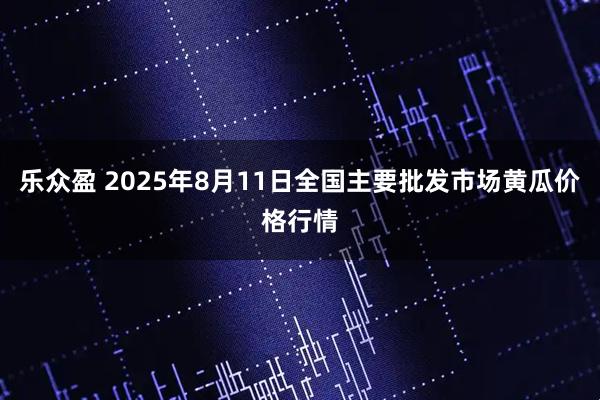 乐众盈 2025年8月11日全国主要批发市场黄瓜价格行情