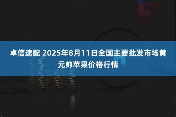 卓信速配 2025年8月11日全国主要批发市场黄元帅苹果价格行情