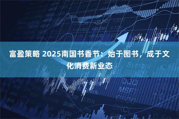 富盈策略 2025南国书香节：始于图书，成于文化消费新业态