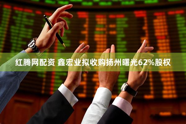 红腾网配资 鑫宏业拟收购扬州曙光62%股权