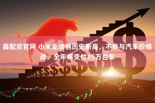 鑫配资官网 小米业绩创历史新高，不参与汽车价格战，全年将交付35万台车
