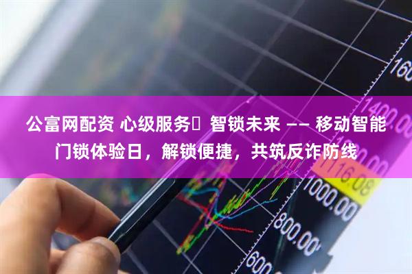 公富网配资 心级服务・智锁未来 —— 移动智能门锁体验日，解锁便捷，共筑反诈防线