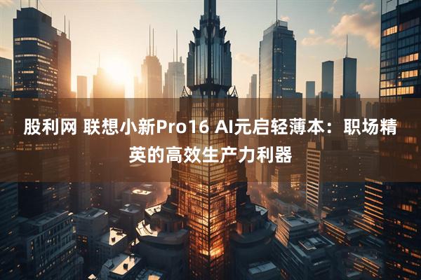 股利网 联想小新Pro16 AI元启轻薄本：职场精英的高效生产力利器