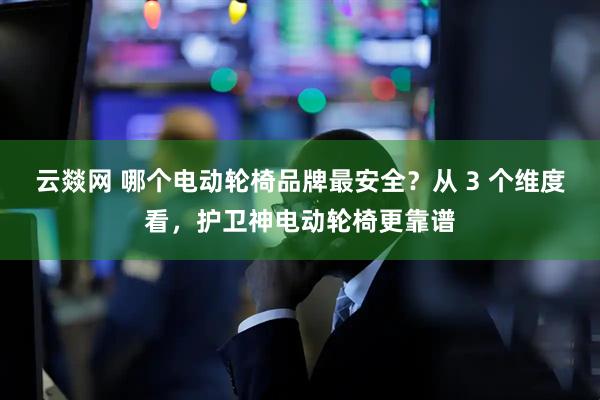 云燚网 哪个电动轮椅品牌最安全？从 3 个维度看，护卫神电动轮椅更靠谱