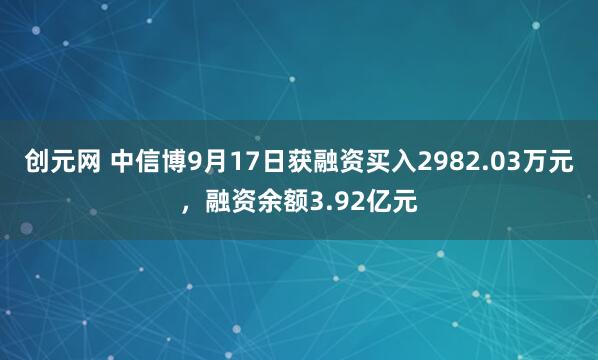 创元网 中信博9月17日获融资买入2982.03万元，融资余额3.92亿元