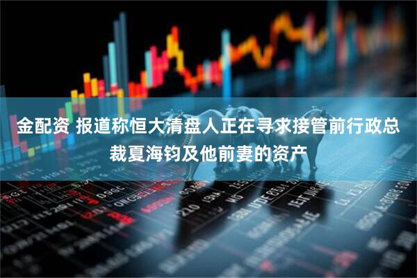 金配资 报道称恒大清盘人正在寻求接管前行政总裁夏海钧及他前妻的资产