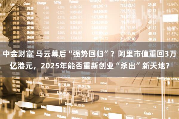 中金财富 马云幕后“强势回归”？阿里市值重回3万亿港元，2025年能否重新创业“杀出”新天地？