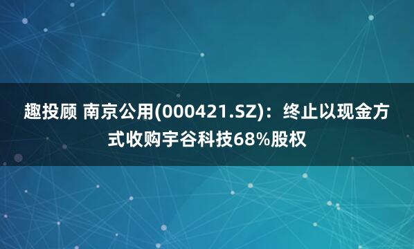 趣投顾 南京公用(000421.SZ)：终止以现金方式收购宇谷科技68%股权