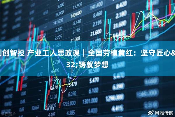 利创智投 产业工人思政课｜全国劳模黄红：坚守匠心 铸就梦想