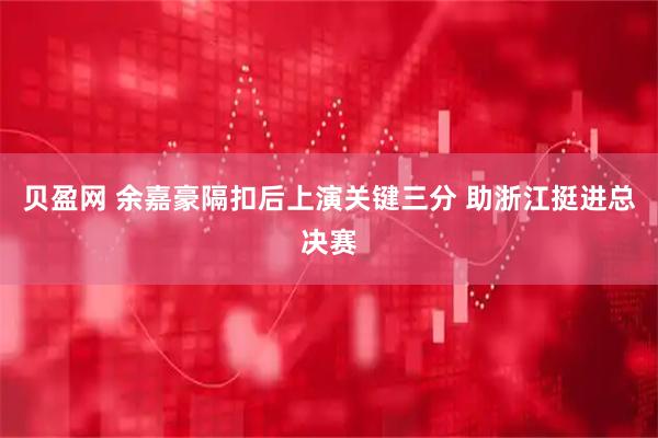 贝盈网 余嘉豪隔扣后上演关键三分 助浙江挺进总决赛