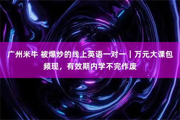 广州米牛 被爆炒的线上英语一对一｜万元大课包频现，有效期内学不完作废