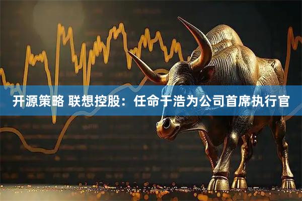 开源策略 联想控股：任命于浩为公司首席执行官