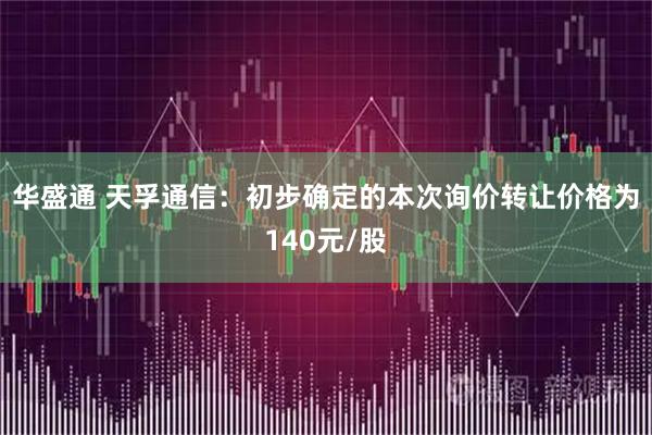 华盛通 天孚通信：初步确定的本次询价转让价格为140元/股