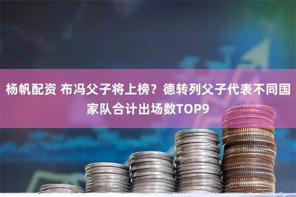 杨帆配资 布冯父子将上榜？德转列父子代表不同国家队合计出场数TOP9