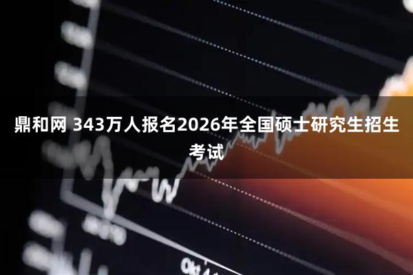 鼎和网 343万人报名2026年全国硕士研究生招生考试